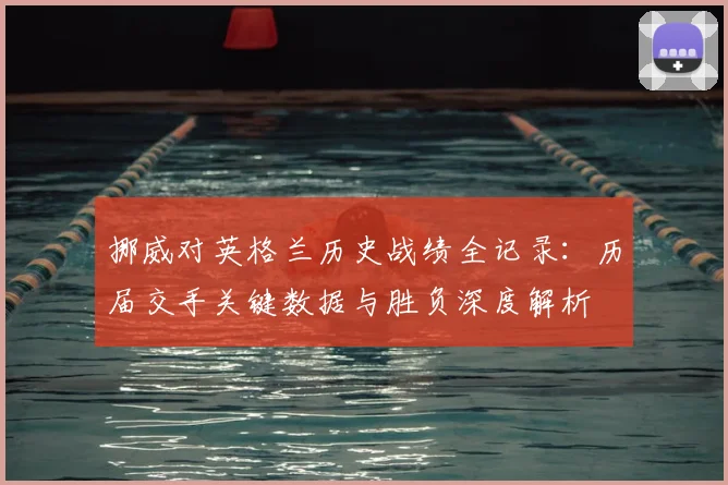 挪威对英格兰历史战绩全记录:历届交手关键数据与胜负深度解析