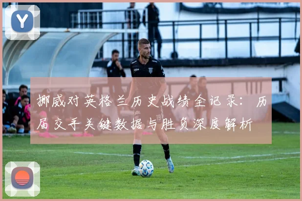 挪威对英格兰历史战绩全记录：历届交手关键数据与胜负深度解析