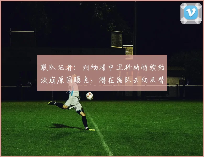 跟队记者：利物浦中卫科纳特续约谈崩原因曝光，潜在离队去向及替代者分析