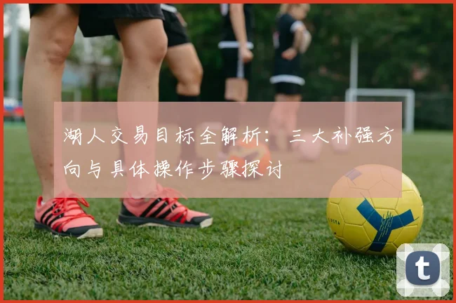 湖人交易目标全解析:三大补强方向与具体操作步骤探讨
