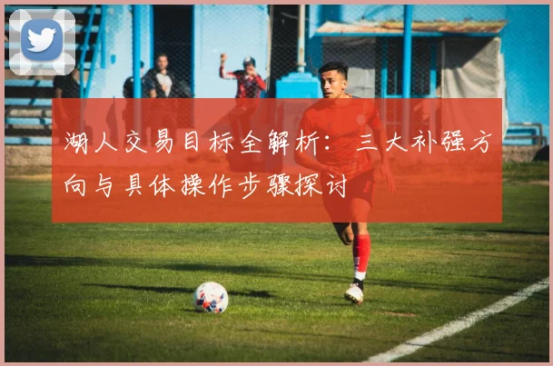 湖人交易目标全解析：三大补强方向与具体操作步骤探讨