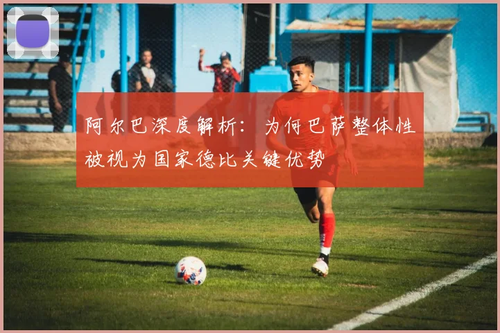 阿尔巴深度解析:为何巴萨整体性被视为国家德比关键优势